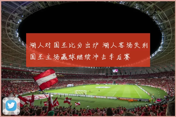湖人对国王比分出炉 湖人客场失利国王主场赢球继续冲击季后赛