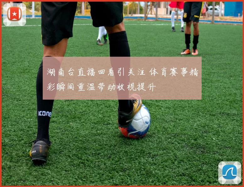 湖南台直播回看引关注 体育赛事精彩瞬间重温带动收视提升