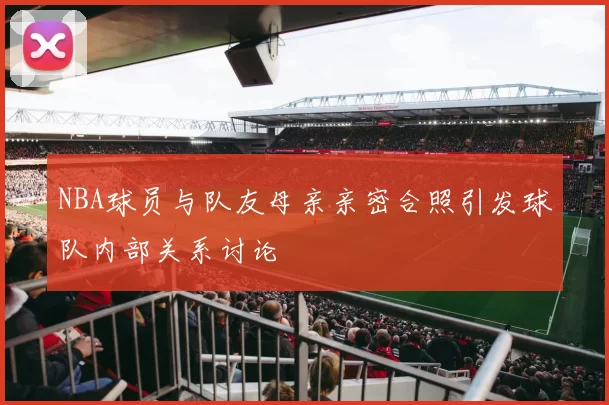 NBA球员与队友母亲亲密合照引发球队内部关系讨论