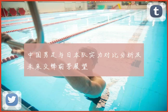 中国男足与日本队实力对比分析及未来交锋前景展望